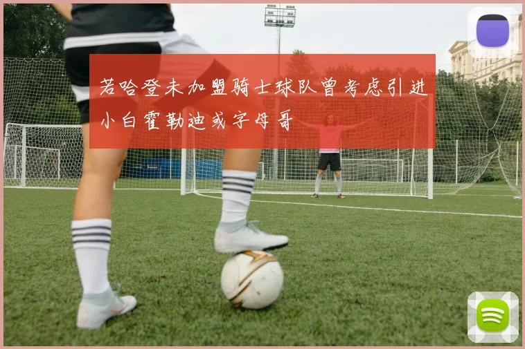 若哈登未加盟骑士球队曾考虑引进小白霍勒迪或字母哥