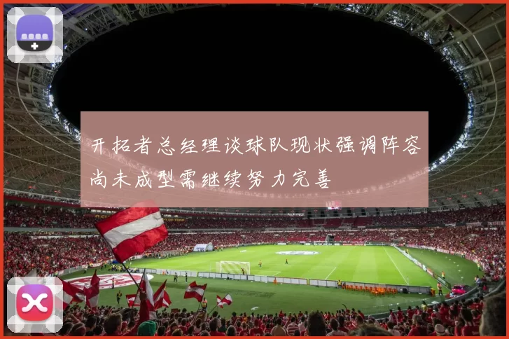 开拓者总经理谈球队现状强调阵容尚未成型需继续努力完善