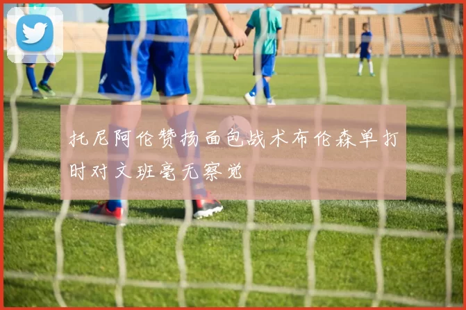 托尼阿伦赞扬面包战术布伦森单打时对文班毫无察觉