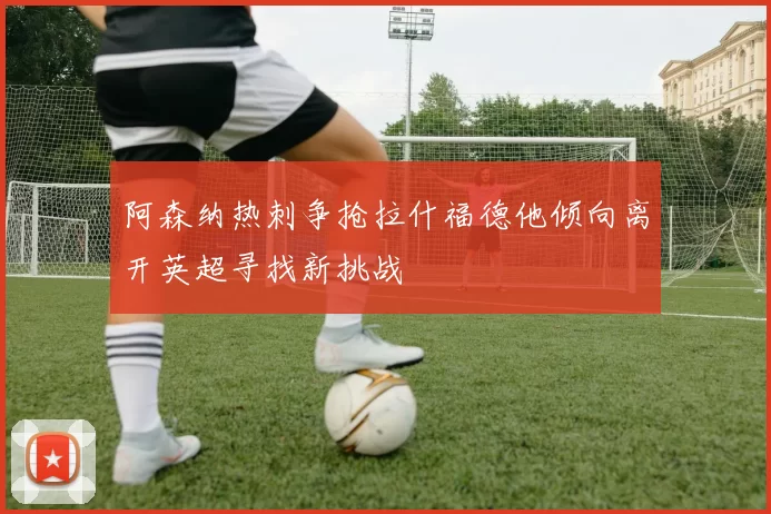 阿森纳热刺争抢拉什福德他倾向离开英超寻找新挑战