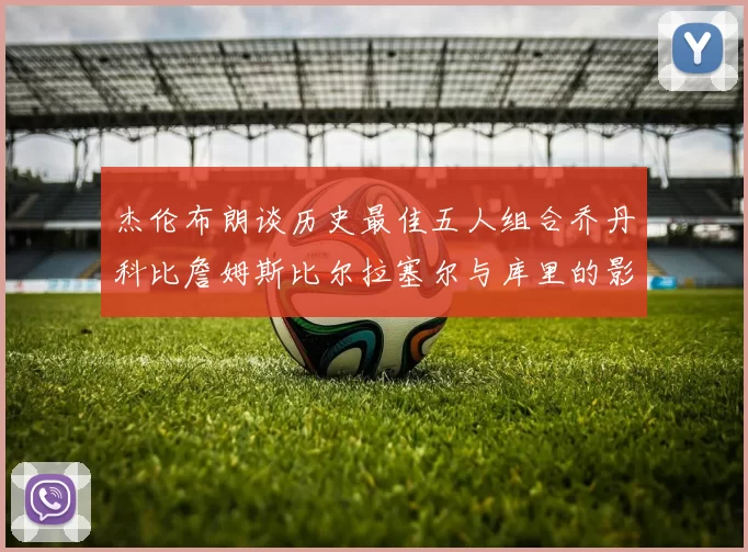 杰伦布朗谈历史最佳五人组合乔丹科比詹姆斯比尔拉塞尔与库里的影响力