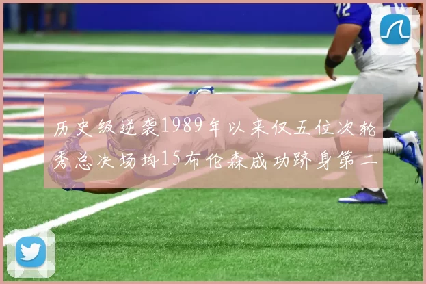 历史级逆袭1989年以来仅五位次轮秀总决场均15布伦森成功跻身第二位
