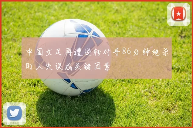 中国女足再遭逆转对手86分钟绝杀盯人失误成关键因素
