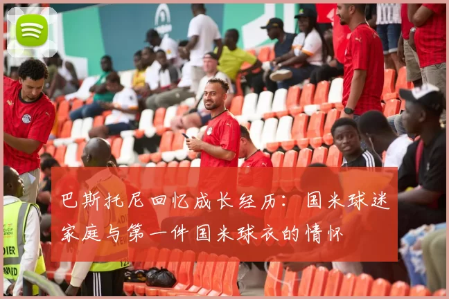 巴斯托尼回忆成长经历：国米球迷家庭与第一件国米球衣的情怀