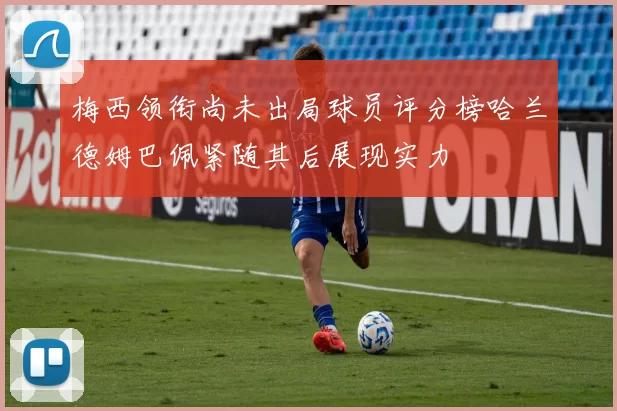 梅西领衔尚未出局球员评分榜哈兰德姆巴佩紧随其后展现实力