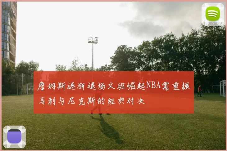 詹姆斯逐渐退场文班崛起NBA需重振马刺与尼克斯的经典对决