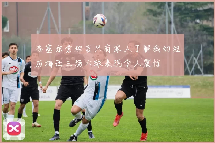 洛塞尔索坦言只有家人了解我的经历梅西三场六球表现令人震惊