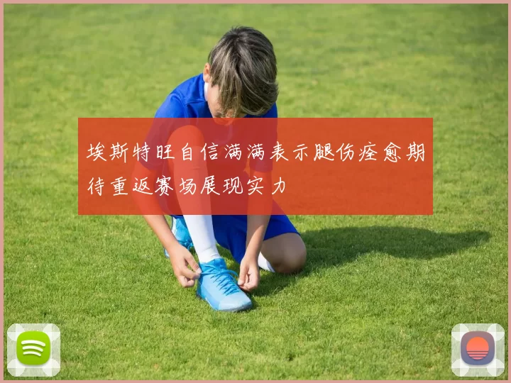 埃斯特旺自信满满表示腿伤痊愈期待重返赛场展现实力