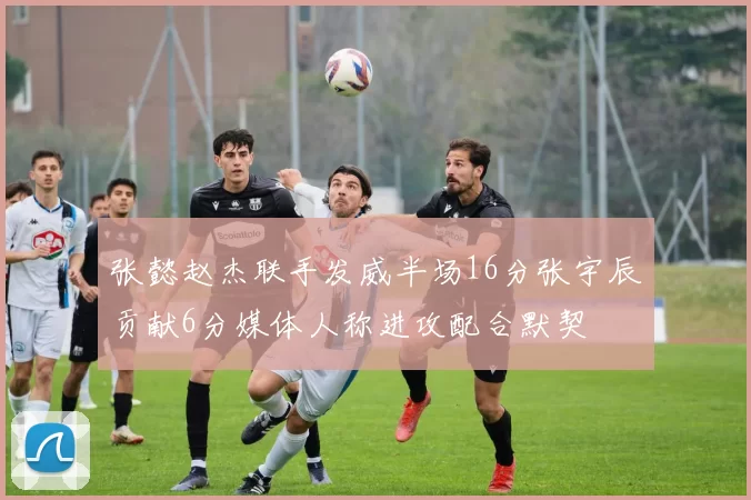 张懿赵杰联手发威半场16分张宇辰贡献6分媒体人称进攻配合默契