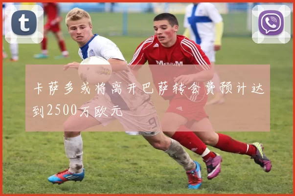 卡萨多或将离开巴萨转会费预计达到2500万欧元