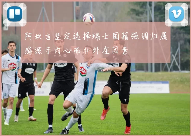 阿坎吉坚定选择瑞士国籍强调归属感源于内心而非外在因素