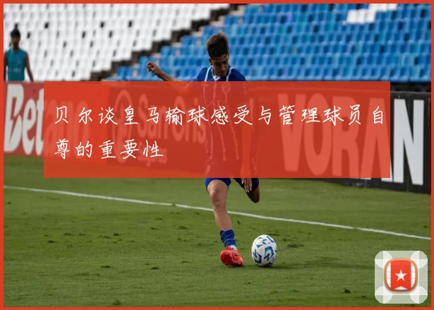 贝尔谈皇马输球感受与管理球员自尊的重要性