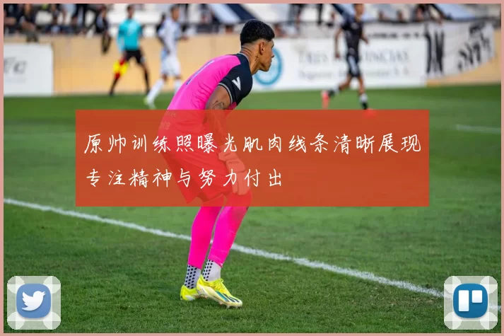 原帅训练照曝光肌肉线条清晰展现专注精神与努力付出
