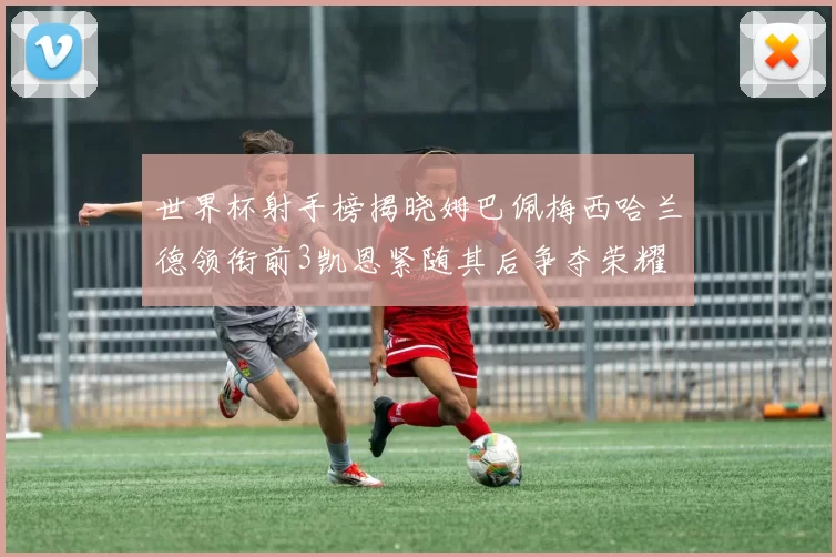 世界杯射手榜揭晓姆巴佩梅西哈兰德领衔前3凯恩紧随其后争夺荣耀
