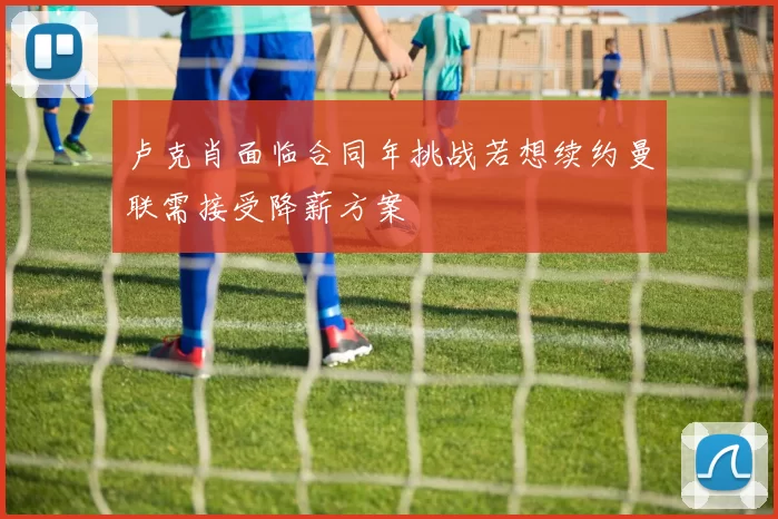 卢克肖面临合同年挑战若想续约曼联需接受降薪方案