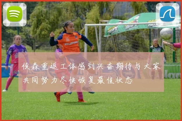 侯森重返工体感到兴奋期待与大家共同努力尽快恢复最佳状态